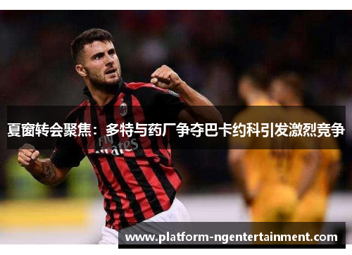 夏窗转会聚焦：多特与药厂争夺巴卡约科引发激烈竞争