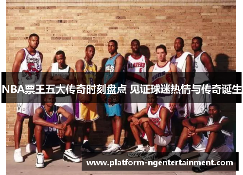 NBA票王五大传奇时刻盘点 见证球迷热情与传奇诞生