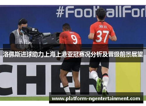 洛佩斯进球助力上海上港亚冠赛况分析及晋级前景展望