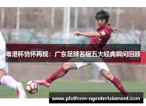 粤港杯情怀再现：广东足球名宿五大经典瞬间回顾