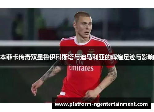 本菲卡传奇双星鲁伊科斯塔与迪马利亚的辉煌足迹与影响