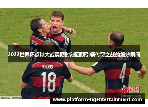2022世界杯点球大战震撼时刻回顾引领传奇之战的绝妙瞬间
