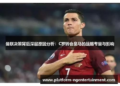 曼联决策背后深层原因分析：C罗转会皇马的战略考量与影响