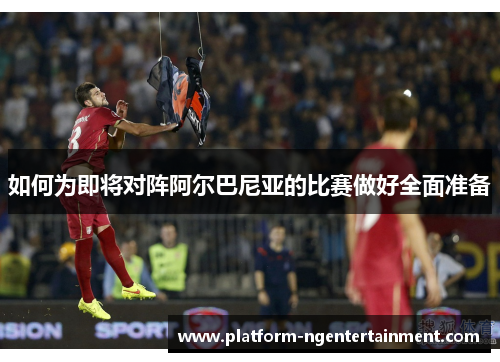 如何为即将对阵阿尔巴尼亚的比赛做好全面准备