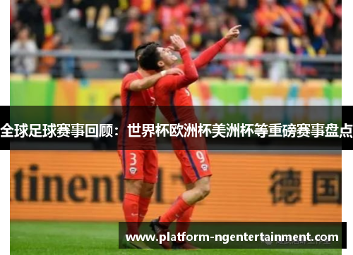 全球足球赛事回顾：世界杯欧洲杯美洲杯等重磅赛事盘点