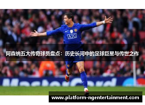 阿森纳五大传奇球员盘点：历史长河中的足球巨星与传世之作