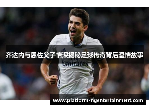 齐达内与恩佐父子情深揭秘足球传奇背后温情故事