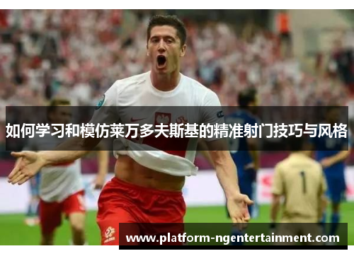 如何学习和模仿莱万多夫斯基的精准射门技巧与风格