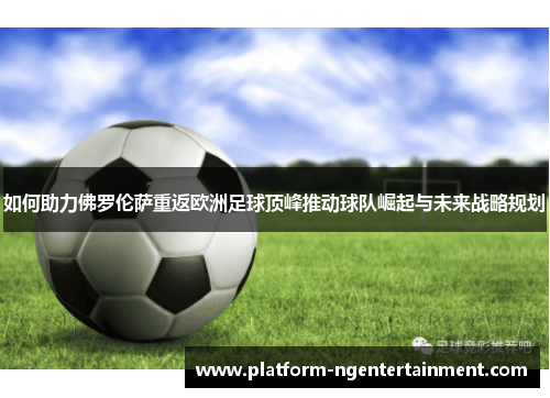 如何助力佛罗伦萨重返欧洲足球顶峰推动球队崛起与未来战略规划