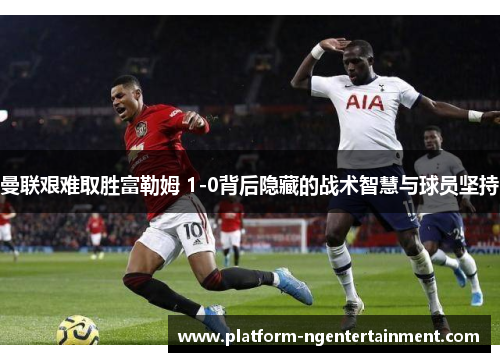 曼联艰难取胜富勒姆 1-0背后隐藏的战术智慧与球员坚持