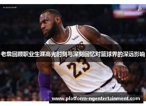 老詹回顾职业生涯高光时刻与深刻回忆对篮球界的深远影响