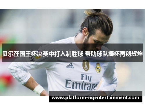 贝尔在国王杯决赛中打入制胜球 帮助球队捧杯再创辉煌