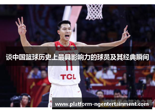 谈中国篮球历史上最具影响力的球员及其经典瞬间