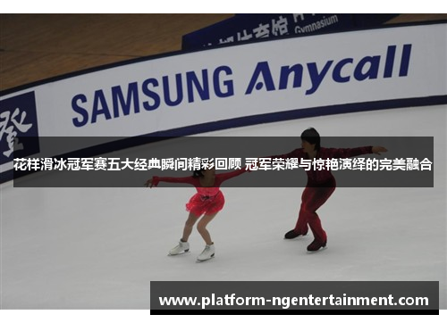 花样滑冰冠军赛五大经典瞬间精彩回顾 冠军荣耀与惊艳演绎的完美融合