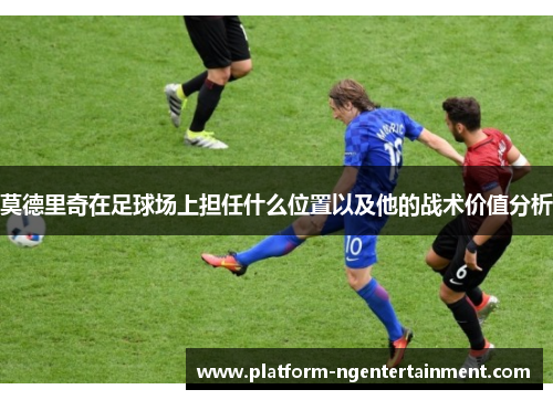 莫德里奇在足球场上担任什么位置以及他的战术价值分析
