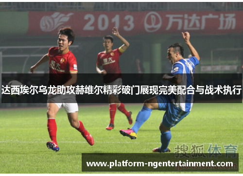 达西埃尔乌龙助攻赫维尔精彩破门展现完美配合与战术执行