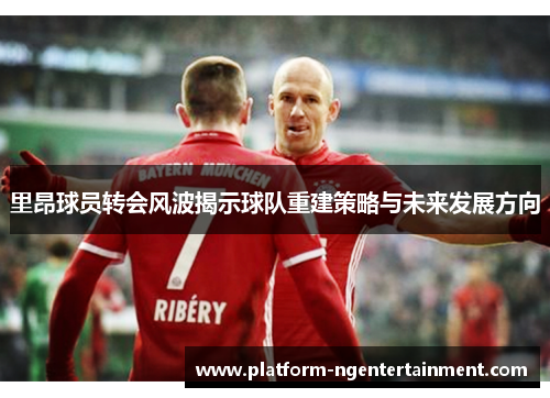 里昂球员转会风波揭示球队重建策略与未来发展方向