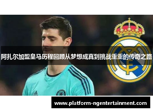 阿扎尔加盟皇马历程回顾从梦想成真到挑战重重的传奇之路