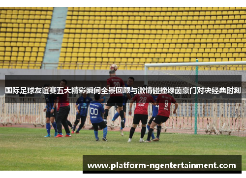 国际足球友谊赛五大精彩瞬间全景回顾与激情碰撞绿茵豪门对决经典时刻
