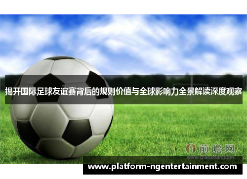 揭开国际足球友谊赛背后的规则价值与全球影响力全景解读深度观察
