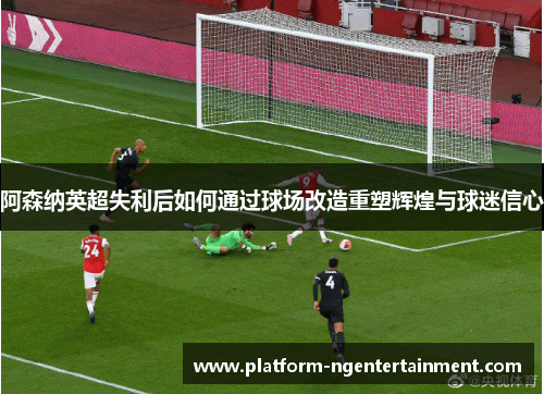阿森纳英超失利后如何通过球场改造重塑辉煌与球迷信心