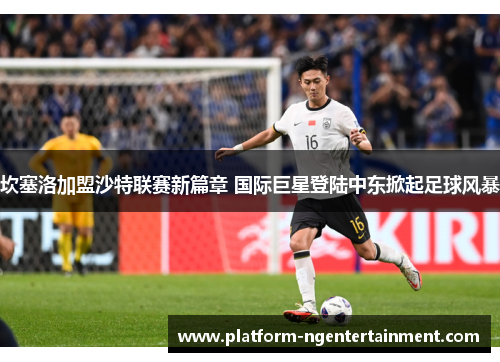 坎塞洛加盟沙特联赛新篇章 国际巨星登陆中东掀起足球风暴