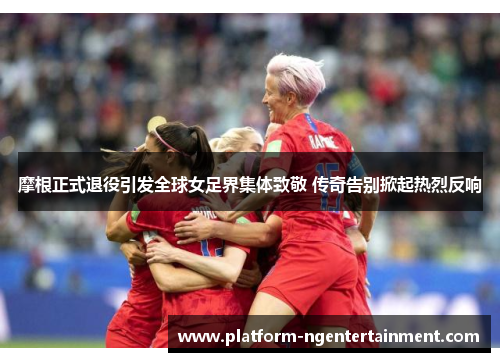 摩根正式退役引发全球女足界集体致敬 传奇告别掀起热烈反响