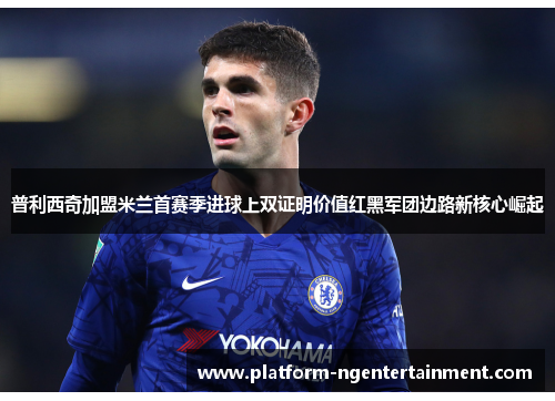 普利西奇加盟米兰首赛季进球上双证明价值红黑军团边路新核心崛起