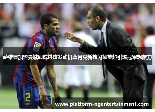 萨维奥加盟曼城即成进攻发动机蓝月亮新核闪耀英超引爆冠军想象力